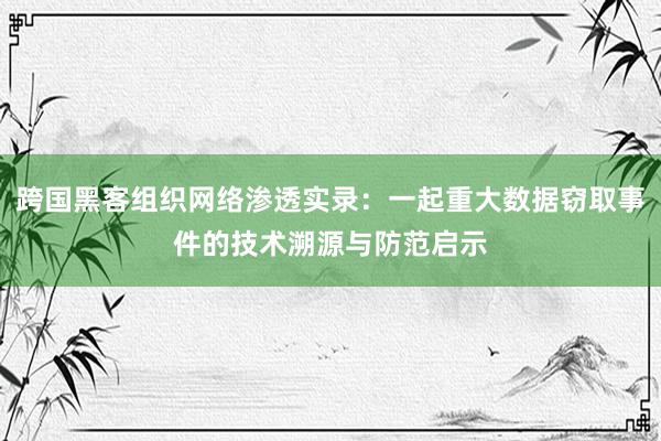 跨国黑客组织网络渗透实录：一起重大数据窃取事件的技术溯源与防范启示